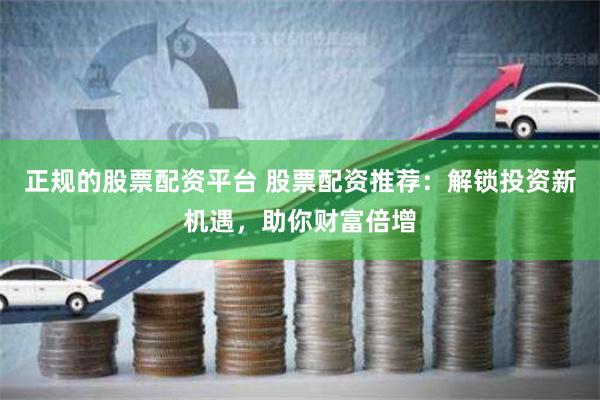 正规的股票配资平台 股票配资推荐：解锁投资新机遇，助你财富倍增