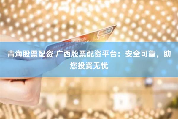青海股票配资 广西股票配资平台：安全可靠，助您投资无忧