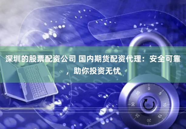 深圳的股票配资公司 国内期货配资代理：安全可靠，助你投资无忧