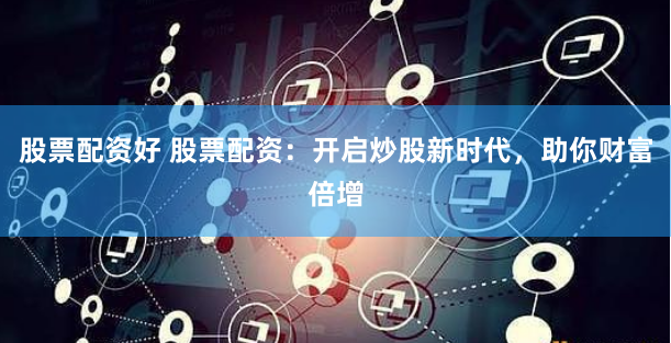 股票配资好 股票配资：开启炒股新时代，助你财富倍增