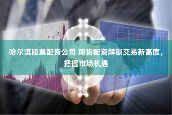 哈尔滨股票配资公司 期货配资解锁交易新高度，把握市场机遇