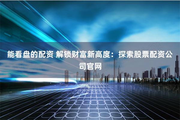 能看盘的配资 解锁财富新高度：探索股票配资公司官网