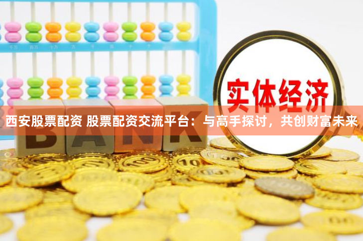 西安股票配资 股票配资交流平台：与高手探讨，共创财富未来