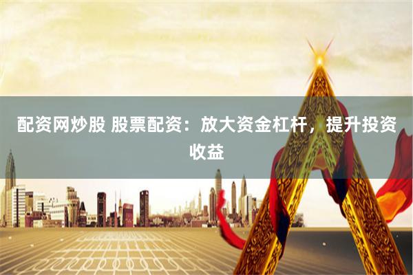 配资网炒股 股票配资：放大资金杠杆，提升投资收益