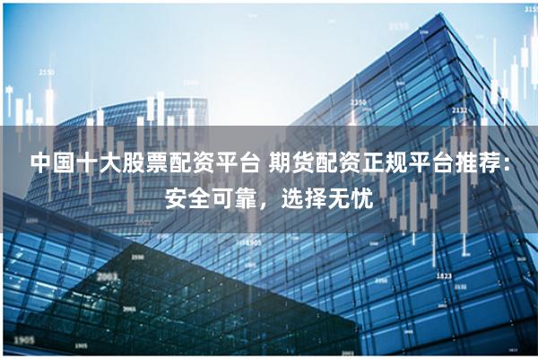 中国十大股票配资平台 期货配资正规平台推荐：安全可靠，选择无忧